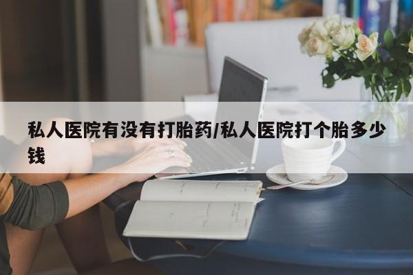 药流药购买方式私人医院有没有打胎药/私人医院打个胎多少钱