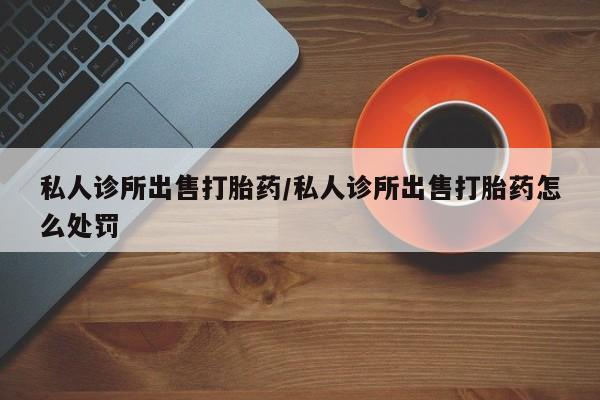 药流药购买方式私人诊所出售打胎药/私人诊所出售打胎药怎么处罚