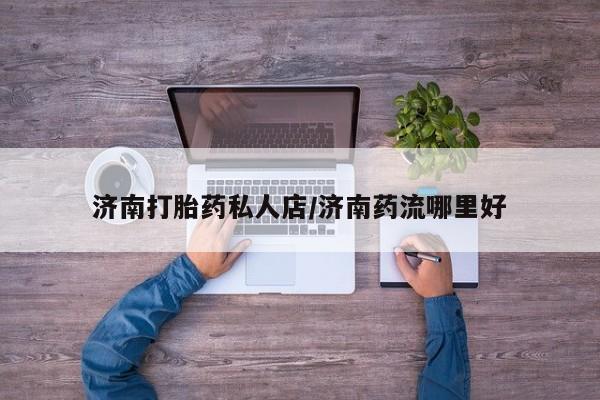 药流药购买方式济南打胎药私人店/济南药流哪里好