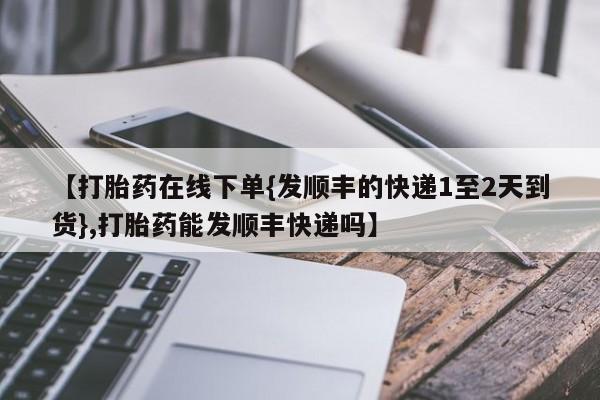 药流药购买方式【打胎药在线下单{发顺丰的快递1至2天到货},打胎药能发顺丰快递吗】