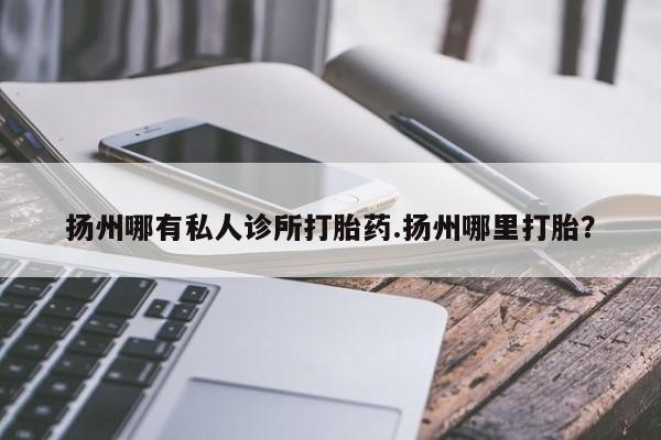 药流药购买方式扬州哪有私人诊所打胎药.扬州哪里打胎？
