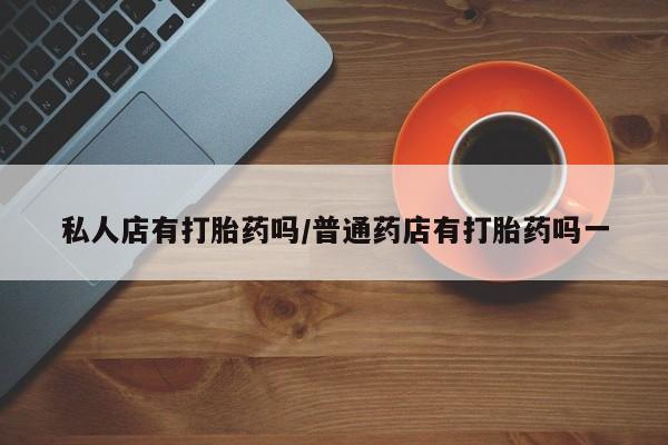 药流药购买方式私人店有打胎药吗/普通药店有打胎药吗一
