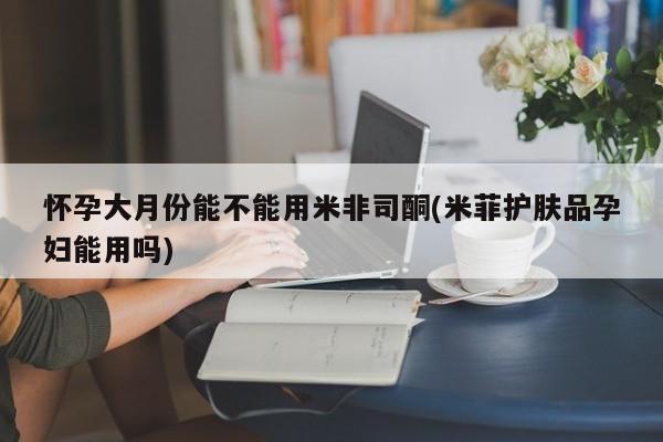 药流药购买方式怀孕大月份能不能用米非司酮(米菲护肤品孕妇能用吗)