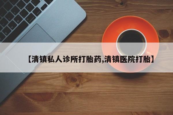 药流药购买方式【清镇私人诊所打胎药,清镇医院打胎】