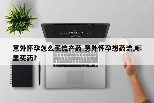 药流药购买方式意外怀孕怎么买流产药.意外怀孕想药流,哪里买药？