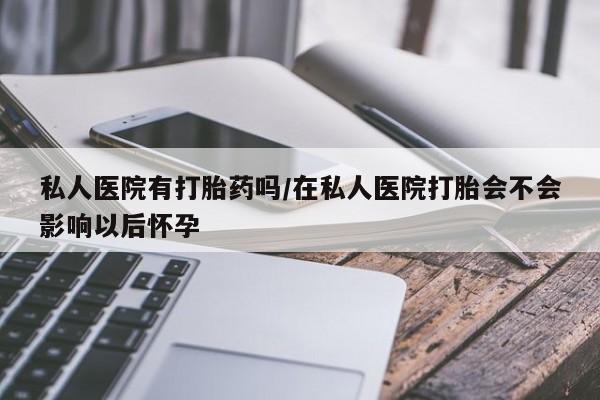 药流药购买方式私人医院有打胎药吗/在私人医院打胎会不会影响以后怀孕