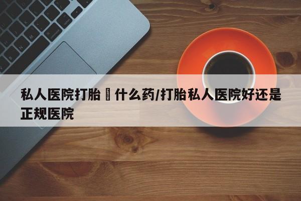 药流药购买方式私人医院打胎給什么药/打胎私人医院好还是正规医院